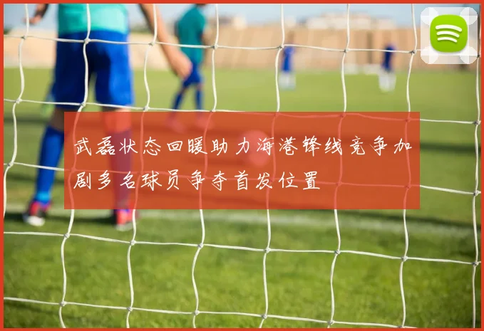 武磊状态回暖助力海港锋线竞争加剧多名球员争夺首发位置