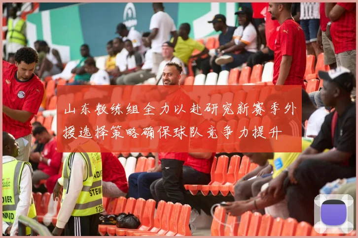 山东教练组全力以赴研究新赛季外援选择策略确保球队竞争力提升