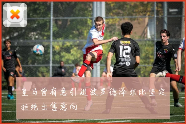 皇马曾有意引进波罗德泽尔比坚定拒绝出售意向