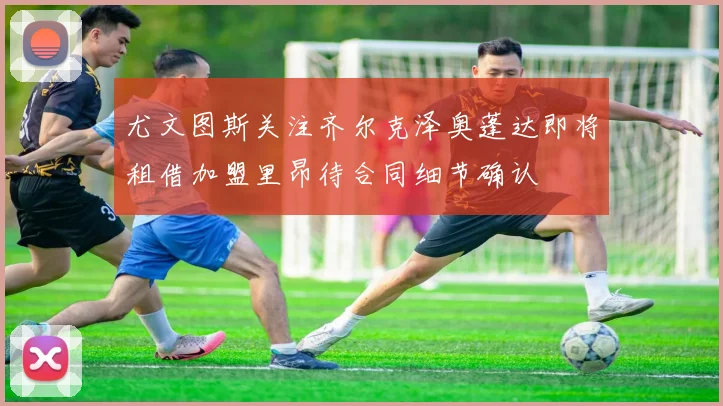 尤文图斯关注齐尔克泽奥蓬达即将租借加盟里昂待合同细节确认