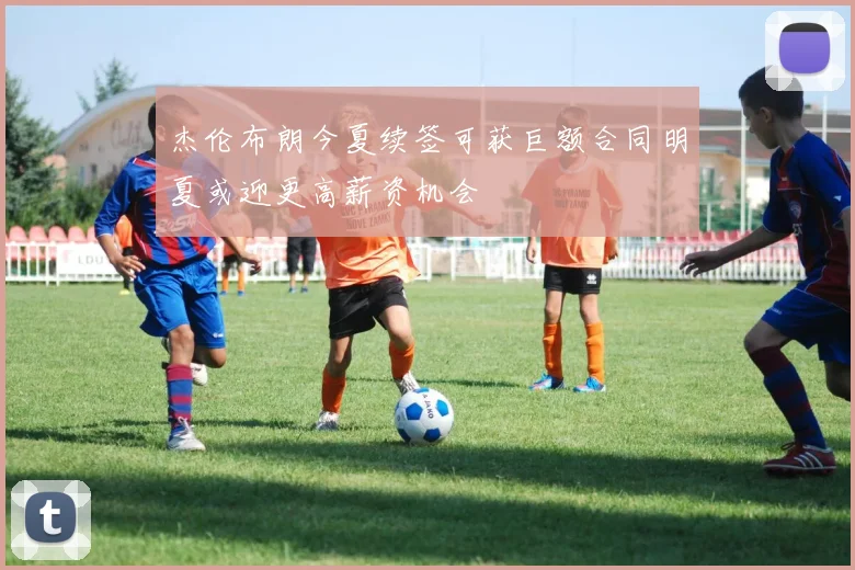 杰伦布朗今夏续签可获巨额合同明夏或迎更高薪资机会