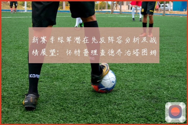 新赛季绿军潜在先发阵容分析及战绩展望：怀特普理查德乔治塔图姆奎塔组合