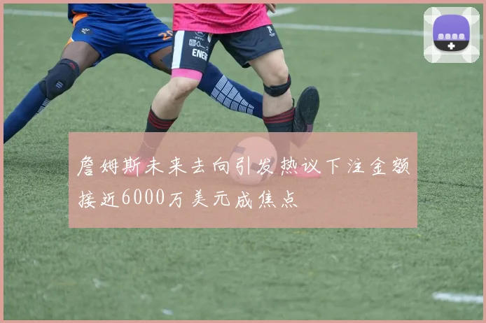 詹姆斯未来去向引发热议下注金额接近6000万美元成焦点