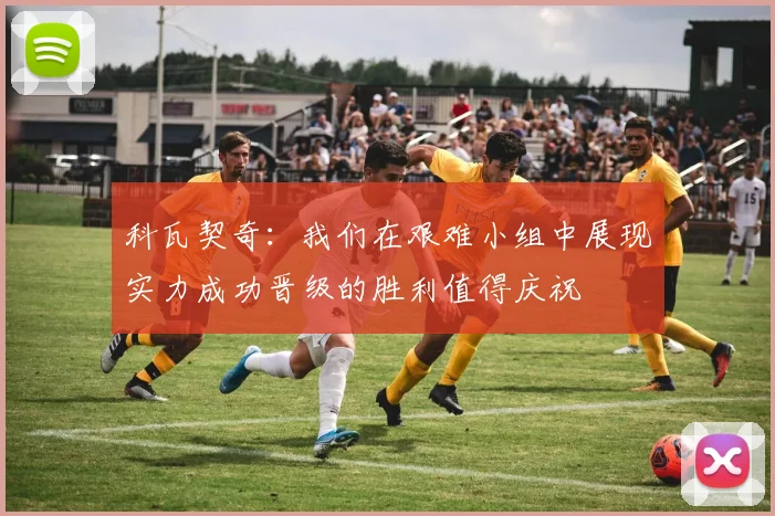 科瓦契奇：我们在艰难小组中展现实力成功晋级的胜利值得庆祝